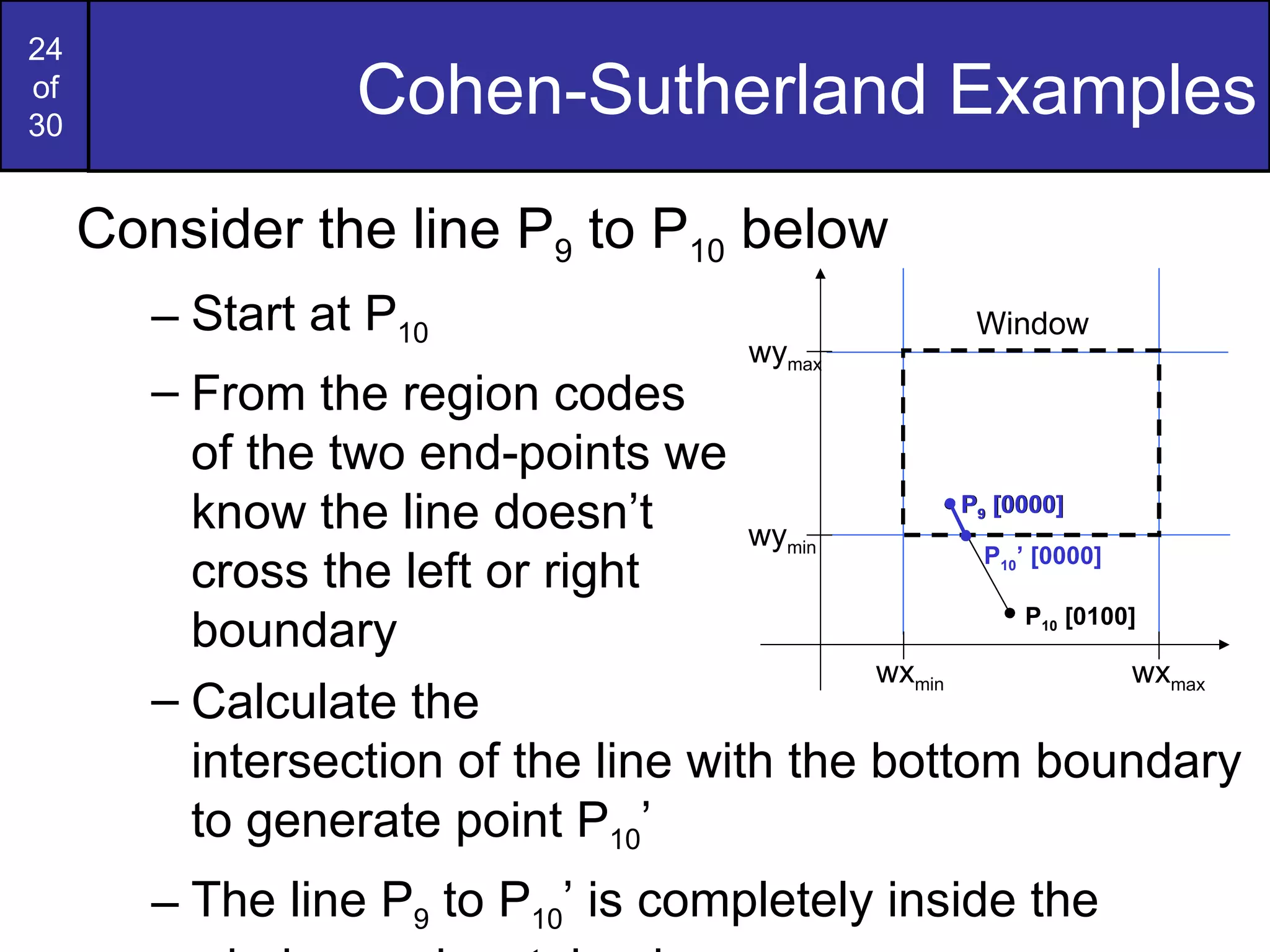 Cohen-Sutherland Examples Consider the line P 9  to P 10  below Start at P 10 From the region codes  of the two end-points we  know the line doesn’t  cross the left or right  boundary Calculate the  intersection of the line with the bottom boundary to generate point P 10 ’ The line P 9  to P 10 ’ is completely inside the window so is retained wy max wy min wx min wx max Window P 10  [0100] P 9  [0000] P 10 ’ [0000] P 9  [0000] 