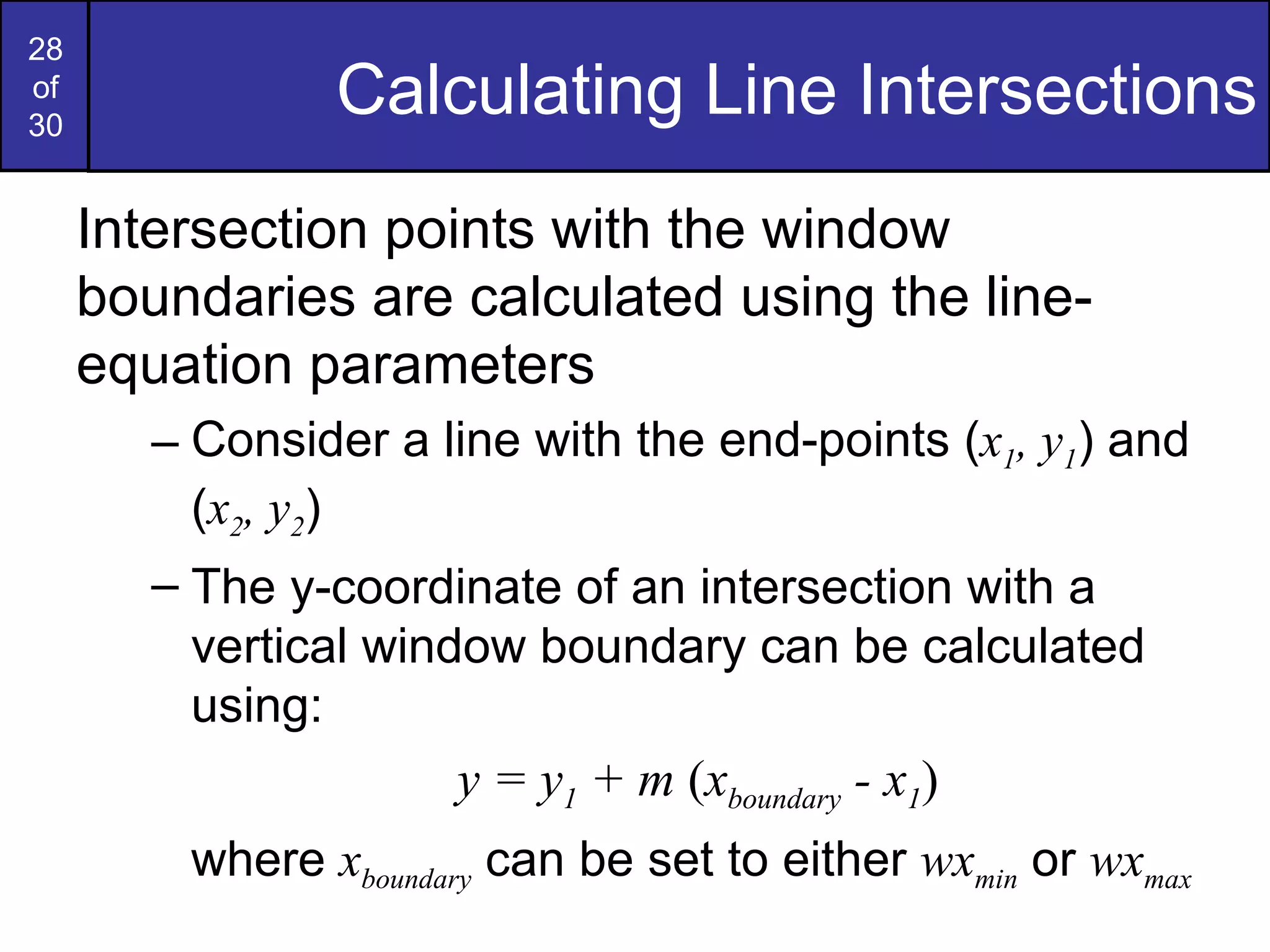Calculating Line Intersections Intersection points with the window boundaries are calculated using the line-equation parameters Consider a line with the end-points ( x 1 , y 1 ) and ( x 2 , y 2 ) The y-coordinate of an intersection with a vertical window boundary can be calculated using: y = y 1  + m  ( x boundary  - x 1 ) where  x boundary  can be set to either  wx min  or  wx max 