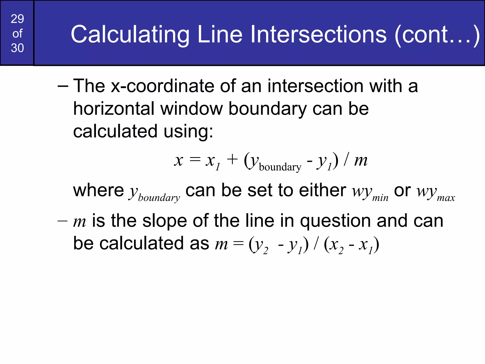 Calculating Line Intersections (cont…) The x-coordinate of an intersection with a horizontal window boundary can be calculated using: x = x 1  +  ( y boundary  - y 1 )   /  m where  y boundary  can be set to either  wy min  or  wy max m  is the slope of the line in question and can be calculated as  m  = ( y 2   - y 1 ) / ( x 2  - x 1 ) 