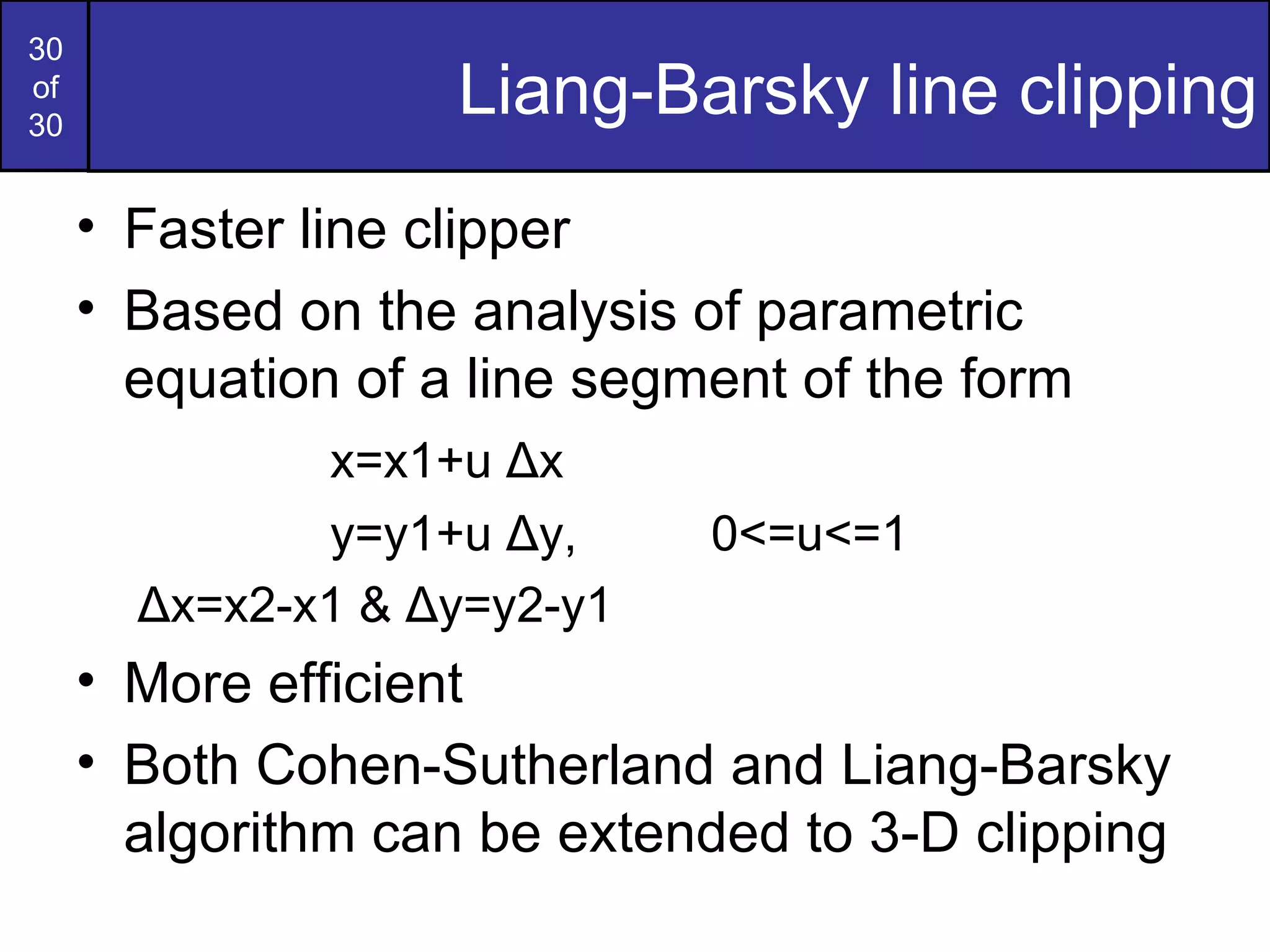 Liang-Barsky line clipping Faster line clipper Based on the analysis of parametric equation of a line segment of the form  x=x1+u  Δ x y=y1+u  Δ y , 0<=u<=1   Δ x=x2-x1 &  Δ y=y2-y1 More efficient Both Cohen-Sutherland and Liang-Barsky algorithm can be extended to 3-D clipping 