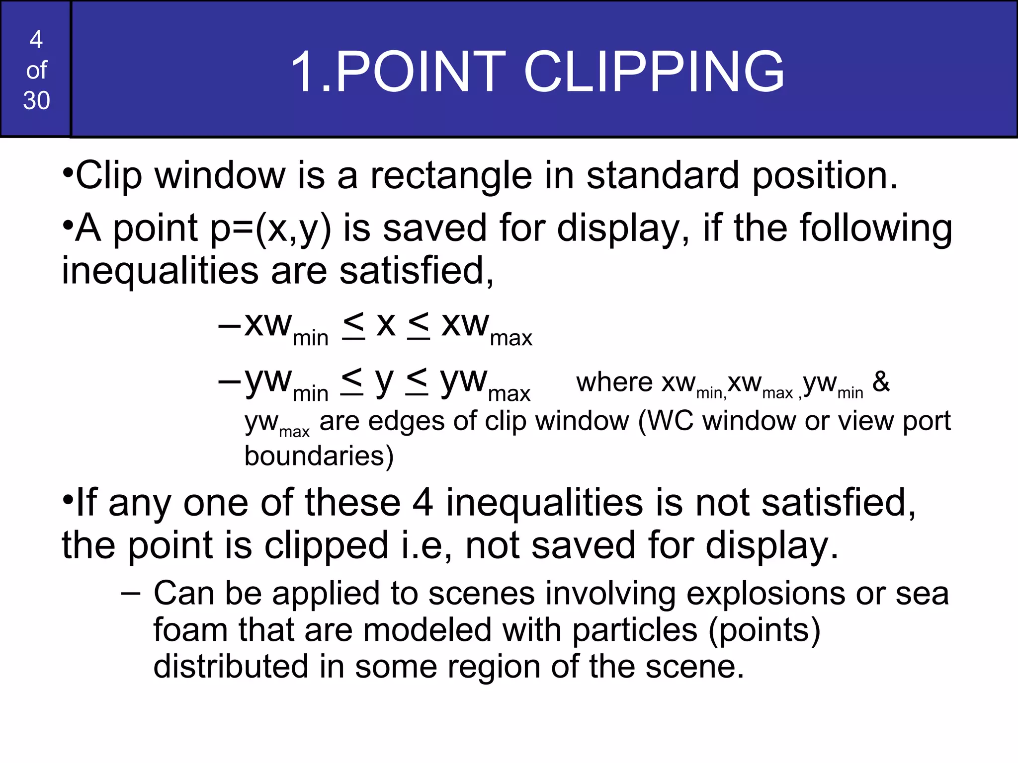 1.POINT CLIPPING  Clip window is a rectangle in standard position. A point p=(x,y) is saved for display, if the following inequalities are satisfied, xw min  <  x  <  xw max  yw min   <  y  <  yw max  where xw min, xw max , yw min  & yw max  are edges of clip window (WC window or view port boundaries) If any one of these 4 inequalities is not satisfied, the point is clipped i.e, not saved for display. Can be applied to scenes involving explosions or sea foam that are modeled with particles (points) distributed in some region of the scene. 