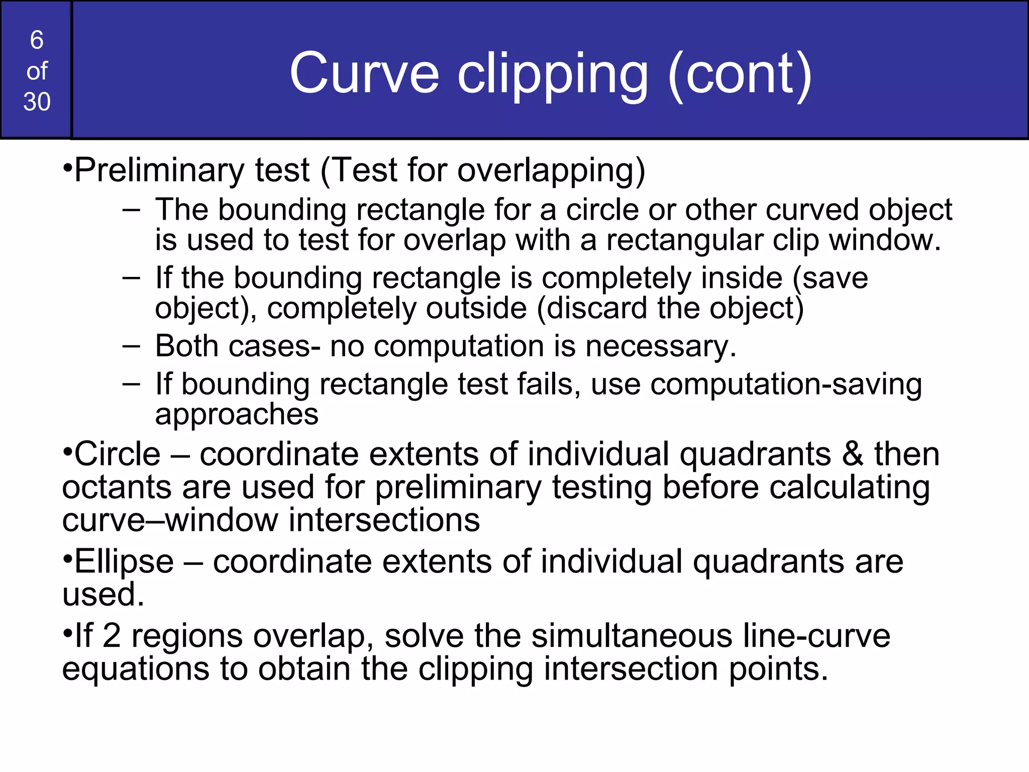 Curve clipping (cont) Preliminary test (Test for overlapping) The bounding rectangle for a circle or other curved object is used to test for overlap with a rectangular clip window. If the bounding rectangle is completely inside (save object), completely outside (discard the object) Both cases- no computation is necessary. If bounding rectangle test fails, use computation-saving approaches Circle – coordinate extents of individual quadrants & then octants are used for preliminary testing before calculating curve–window intersections Ellipse – coordinate extents of individual quadrants are used. If 2 regions overlap, solve the simultaneous line-curve equations to obtain the clipping intersection points. 
