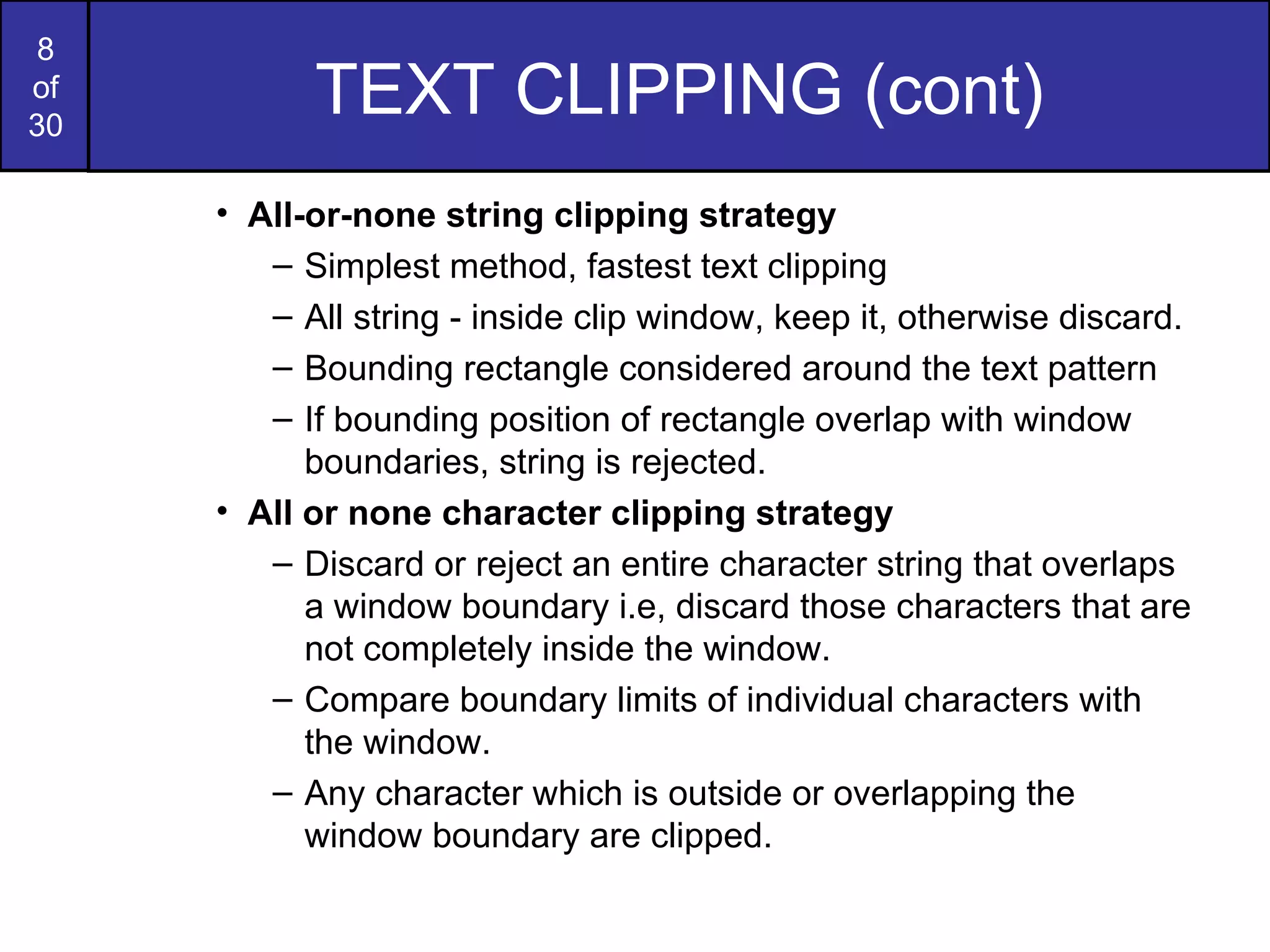 TEXT CLIPPING (cont) All-or-none string clipping strategy Simplest method, fastest text clipping All string - inside clip window, keep it, otherwise discard. Bounding rectangle considered around the text pattern If bounding position of rectangle overlap with window boundaries, string is rejected. All or none character clipping strategy Discard or reject an entire character string that overlaps a window boundary i.e, discard those characters that are not completely inside the window. Compare boundary limits of individual characters with the window. Any character which is outside or overlapping the window boundary are clipped. 