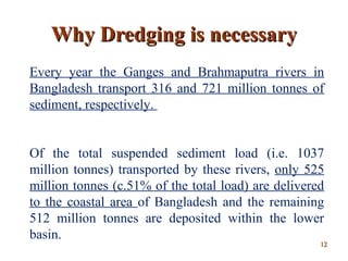 Every year the Ganges and Brahmaputra rivers in
Bangladesh transport 316 and 721 million tonnes of
sediment, respectively.
Of the total suspended sediment load (i.e. 1037
million tonnes) transported by these rivers, only 525
million tonnes (c.51% of the total load) are delivered
to the coastal area of Bangladesh and the remaining
512 million tonnes are deposited within the lower
basin.
Why Dredging is necessaryWhy Dredging is necessary
1212
 