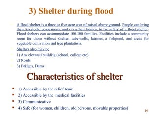  A flood shelter is a three to five acre area of raised above ground. People can bring
their livestock, possessions, and even their homes, to the safety of a flood shelter.
Flood shelters can accommodate 100-300 families. Facilities include a community
room for those without shelter, tube-wells, latrines, a fishpond, and areas for
vegetable cultivation and tree plantations.
 Shelters also may be
 1) Any elevated building (school, college etc)
 2) Roads
 3) Bridges, Dams
Characteristics of shelterCharacteristics of shelter
 1) Accessible by the relief team
 2) Accessible by the medical facilities
 3) Communicative
 4) Safe (for women, children, old persons, movable properties)
3) Shelter during flood
1414
 
