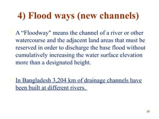 4) Flood ways (new channels)
 A “Floodway" means the channel of a river or other
watercourse and the adjacent land areas that must be
reserved in order to discharge the base flood without
cumulatively increasing the water surface elevation
more than a designated height.
 In Bangladesh 3,204 km of drainage channels have
been built at different rivers.
1818
 