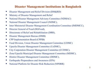 Disaster Management Institutions in Bangladesh
 Disaster Management and Relief Division (DM&RD)
 Ministry of Disaster Management and Relief
 National Disaster Management Advisory Committee (NDMAC)
 National Disaster Management Council (NDMC),
 Inter Ministerial Disaster Management Coordination Committee (IMDMCC),
 Director General of Food (DGFood),
 Directorate of Relief and Rehabilitation (DRR),
 Disaster Management Bureau (DMB)
 CPP Implementation Board (CPPIB)
 Food Division, Union Disaster Management Committee (UDMC)
 Upazila Disaster Management Committee (UzDMC),
 City Corporation Disaster Management Committee (CCDMC),
 Zone/Upazila Municipal Disaster Management Committee (MDMC),
 District Disaster Management Committee (DDMC),
 Earthquake Preparedness and Awareness (EPA)
 National Platform for Disaster Risk Reduction (NPDRR)
22
 