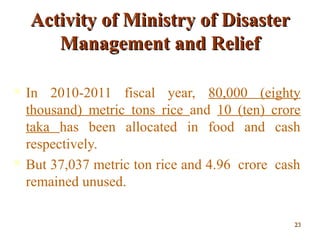 Activity of Ministry of DisasterActivity of Ministry of Disaster
Management and ReliefManagement and Relief
 In 2010-2011 fiscal year, 80,000 (eighty
thousand) metric tons rice and 10 (ten) crore
taka has been allocated in food and cash
respectively.
 But 37,037 metric ton rice and 4.96 crore cash
remained unused.
2323
 