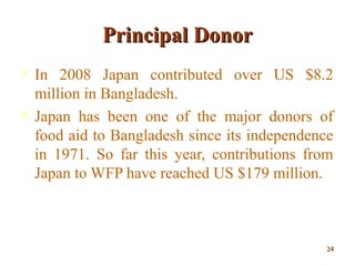 Principal DonorPrincipal Donor
 In 2008 Japan contributed over US $8.2
million in Bangladesh.
 Japan has been one of the major donors of
food aid to Bangladesh since its independence
in 1971. So far this year, contributions from
Japan to WFP have reached US $179 million.
2424
 