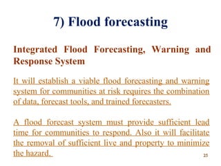 7) Flood forecasting
Integrated Flood Forecasting, Warning and
Response System
It will establish a viable flood forecasting and warning
system for communities at risk requires the combination
of data, forecast tools, and trained forecasters.
A flood forecast system must provide sufficient lead
time for communities to respond. Also it will facilitate
the removal of sufficient live and property to minimize
the hazard. 2525
 