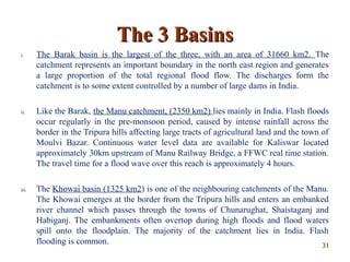 The 3 BasinsThe 3 Basins
i. The Barak basin is the largest of the three, with an area of 31660 km2. The
catchment represents an important boundary in the north east region and generates
a large proportion of the total regional flood flow. The discharges form the
catchment is to some extent controlled by a number of large dams in India.
ii. Like the Barak, the Manu catchment, (2350 km2) lies mainly in India. Flash floods
occur regularly in the pre-monsoon period, caused by intense rainfall across the
border in the Tripura hills affecting large tracts of agricultural land and the town of
Moulvi Bazar. Continuous water level data are available for Kaliswar located
approximately 30km upstream of Manu Railway Bridge, a FFWC real time station.
The travel time for a flood wave over this reach is approximately 4 hours.
iii. The Khowai basin (1325 km2) is one of the neighbouring catchments of the Manu.
The Khowai emerges at the border from the Tripura hills and enters an embanked
river channel which passes through the towns of Chunarughat, Shaistaganj and
Habiganj. The embankments often overtop during high floods and flood waters
spill onto the floodplain. The majority of the catchment lies in India. Flash
flooding is common. 3131
 