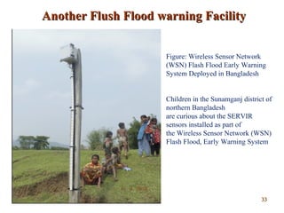 Another Flush Flood warning FacilityAnother Flush Flood warning Facility
Figure: Wireless Sensor Network
(WSN) Flash Flood Early Warning
System Deployed in Bangladesh
Children in the Sunamganj district of
northern Bangladesh
are curious about the SERVIR
sensors installed as part of
the Wireless Sensor Network (WSN)
Flash Flood, Early Warning System
3333
 