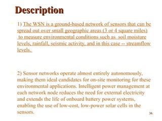 DescriptionDescription
 1) The WSN is a ground-based network of sensors that can be
spread out over small geographic areas (3 or 4 square miles)
to measure environmental conditions such as soil moisture
levels, rainfall, seismic activity, and in this case -- streamflow
levels.
 2) Sensor networks operate almost entirely autonomously,
making them ideal candidates for on-site monitoring for these
environmental applications. Intelligent power management at
each network node reduces the need for external electricity
and extends the life of onboard battery power systems,
enabling the use of low-cost, low-power solar cells in the
sensors. 3636
 