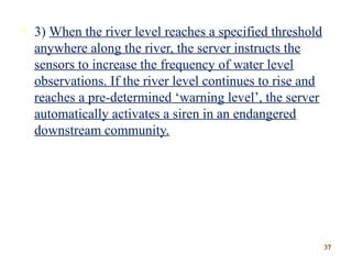  3) When the river level reaches a specified threshold
anywhere along the river, the server instructs the
sensors to increase the frequency of water level
observations. If the river level continues to rise and
reaches a pre-determined ‘warning level’, the server
automatically activates a siren in an endangered
downstream community.
3737
 