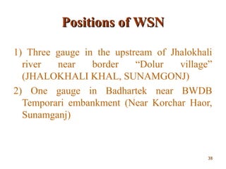 Positions of WSNPositions of WSN
1) Three gauge in the upstream of Jhalokhali
river near border “Dolur village”
(JHALOKHALI KHAL, SUNAMGONJ)
2) One gauge in Badhartek near BWDB
Temporari embankment (Near Korchar Haor,
Sunamganj)
3838
 