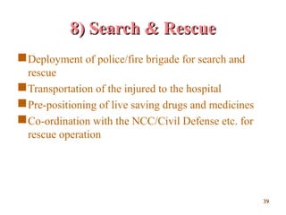 8) Search & Rescue8) Search & Rescue
Deployment of police/fire brigade for search and
rescue
Transportation of the injured to the hospital
Pre-positioning of live saving drugs and medicines
Co-ordination with the NCC/Civil Defense etc. for
rescue operation
3939
 