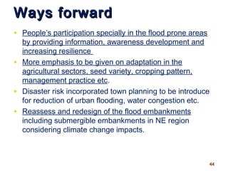 Ways forwardWays forward
• People’s participation specially in the flood prone areas
by providing information, awareness development and
increasing resilience
• More emphasis to be given on adaptation in the
agricultural sectors, seed variety, cropping pattern,
management practice etc.
• Disaster risk incorporated town planning to be introduce
for reduction of urban flooding, water congestion etc.
• Reassess and redesign of the flood embankments
including submergible embankments in NE region
considering climate change impacts.
4444
 