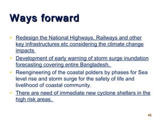 Ways forwardWays forward
• Redesign the National Highways, Railways and other
key infrastructures etc considering the climate change
impacts
• Development of early warning of storm surge inundation
forecasting covering entire Bangladesh.
• Reengineering of the coastal polders by phases for Sea
level rise and storm surge for the safety of life and
livelihood of coastal community.
• There are need of immediate new cyclone shelters in the
high risk areas.
4545
 