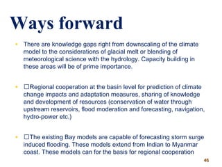 • There are knowledge gaps right from downscaling of the climate
model to the considerations of glacial melt or blending of
meteorological science with the hydrology. Capacity building in
these areas will be of prime importance.
• Regional cooperation at the basin level for prediction of climate
change impacts and adaptation measures, sharing of knowledge
and development of resources (conservation of water through
upstream reservoirs, flood moderation and forecasting, navigation,
hydro-power etc.)
• The existing Bay models are capable of forecasting storm surge
induced flooding. These models extend from Indian to Myanmar
coast. These models can for the basis for regional cooperation
Ways forward
4646
 