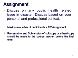 4848
AssignmentAssignment
• Discuss on any public health related
issue in disaster. Discuss based on your
personal and professional context.
• Maximum number of participants = 02/ AssignmentMaximum number of participants = 02/ Assignment
 Presentation and Submission of soft copy or a hard copyPresentation and Submission of soft copy or a hard copy
should be made to the course teacher before the finalshould be made to the course teacher before the final
term.term.
 
