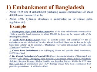 1) Embankment of Bangladesh
1. About 7,555 km of embankment (including coastal embankments of about
4,000 km) is constructed so far.
2. About 7,907 hydraulic structures is constructed so far (sluice gates,
regulators etc).
Example
 1) Brahmaputra Right Bank Embankment: One of the first embankments constructed in
1960s to provide flood protection to about 230,000 ha lying on the western side of the
Brahmaputra-Jamuna.
 2) Gumti River Embankment: Located in Comilla district and comprises 67 km of
embankment on the left bank of the river Gumti from Katak Bazar and 64 km on the right
bank from Golabari up to Gauripur of Daudkandi. The Gumti embankment protects some
37,440 ha of land from flood.
 3) Khowai River Embankment: Lies in Habiganj district and provides flood protection to
25,790 ha of land.
 4) The Coastal Embankment Project (CEP): Covers the coastal districts of Bangladesh and
includes Cox's Bazar, Chittagong, Feni, Noakhali, Lakshmipur, Bhola, Barisal, Patuakhali,
Jhalokati, Barguna, Pirojpur, Khulna, Satkhira and Bagerhat districts. Within the CEP more
than 4,000 km of embankment and 1,039 drainage sluices have been constructed. CEP
providies protection to 1.4 million ha of land. 66
 