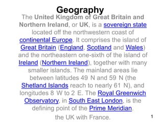 Geography

The United Kingdom of Great Britain and
Northern Ireland, or UK, is a sovereign state
located off the northwestern coast of
continental Europe. It comprises the island of
Great Britain (England, Scotland and Wales)
and the northeastern one-sixth of the island of
Ireland (Northern Ireland), together with many
smaller islands. The mainland areas lie
between latitudes 49 N and 59 N (the
Shetland Islands reach to nearly 61 N), and
longitudes 8 W to 2 E. The Royal Greenwich
Observatory, in South East London, is the
defining point of the Prime Meridian.
the UK with France.

1

 