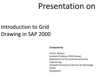Introduction to Grid
Drawing in SAP 2000
Composed by
H.M.A. Mahzuz
Assistant Professor (PhD Fellow),
Department of Civil and Environmental
Engineering,
Shahjalal University of Science & Technology
Sylhet,
Bangladesh.
Presentation on
 