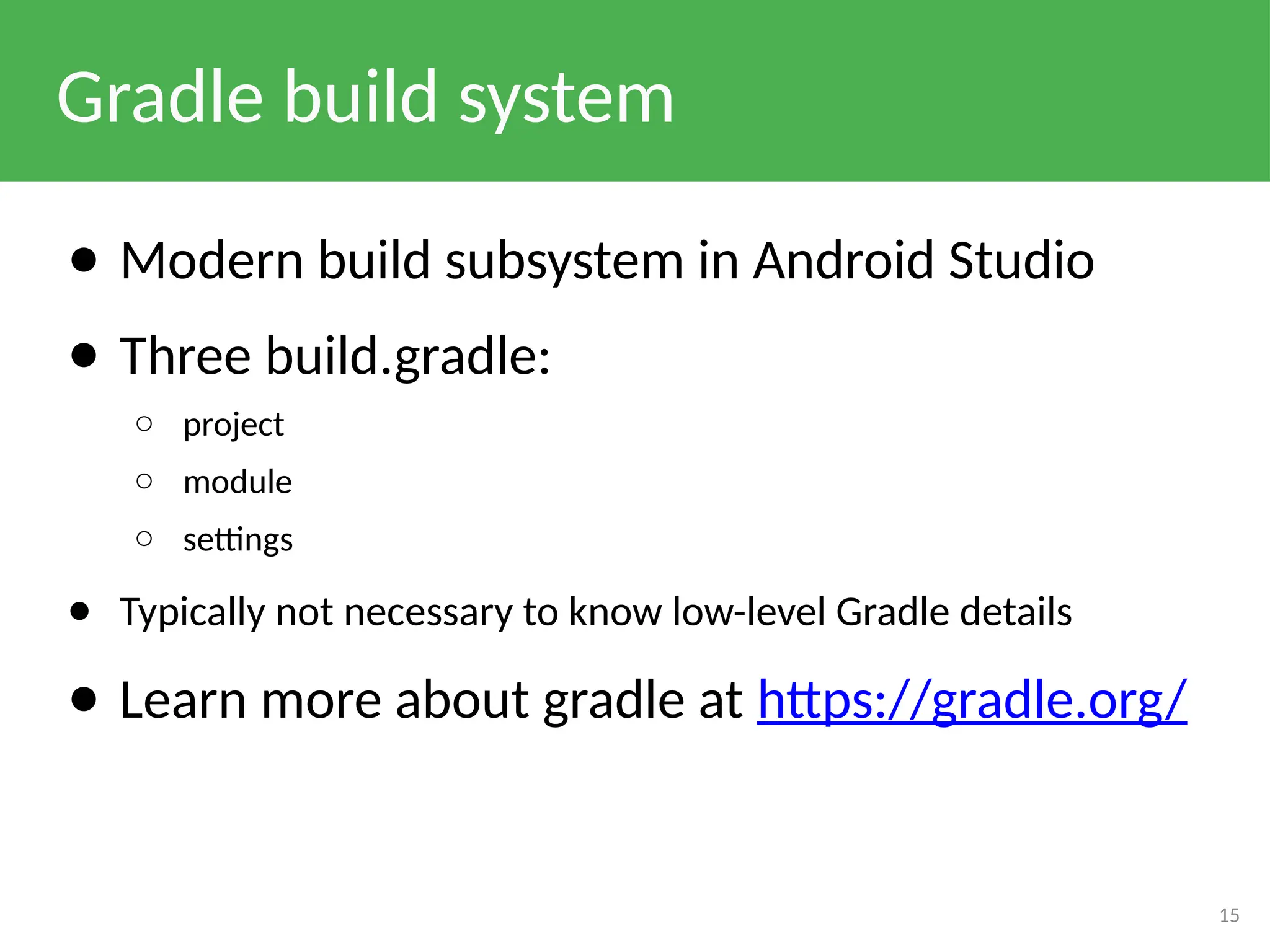 Gradle build system
● Modern build subsystem in Android Studio
● Three build.gradle:
○ project
○ module
○ settings
● Typically not necessary to know low-level Gradle details
● Learn more about gradle at https://gradle.org/
15
 