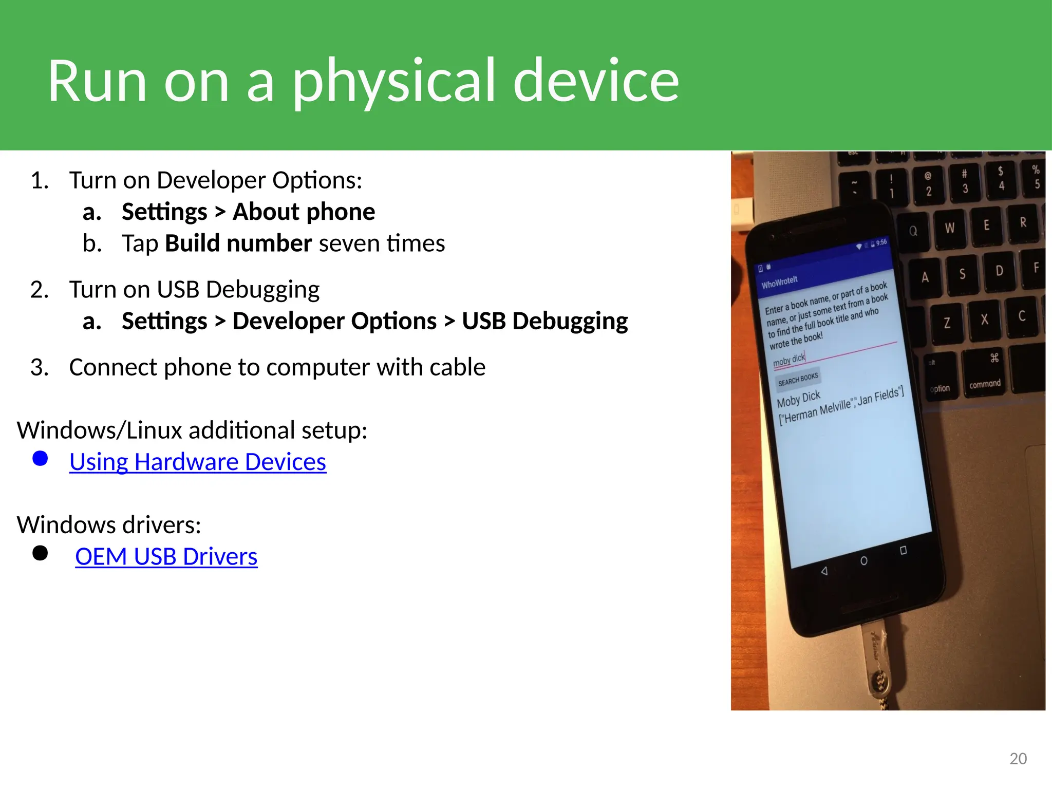 Run on a physical device
20
1. Turn on Developer Options:
a. Settings > About phone
b. Tap Build number seven times
2. Turn on USB Debugging
a. Settings > Developer Options > USB Debugging
3. Connect phone to computer with cable
Windows/Linux additional setup:
● Using Hardware Devices
Windows drivers:
● OEM USB Drivers
 