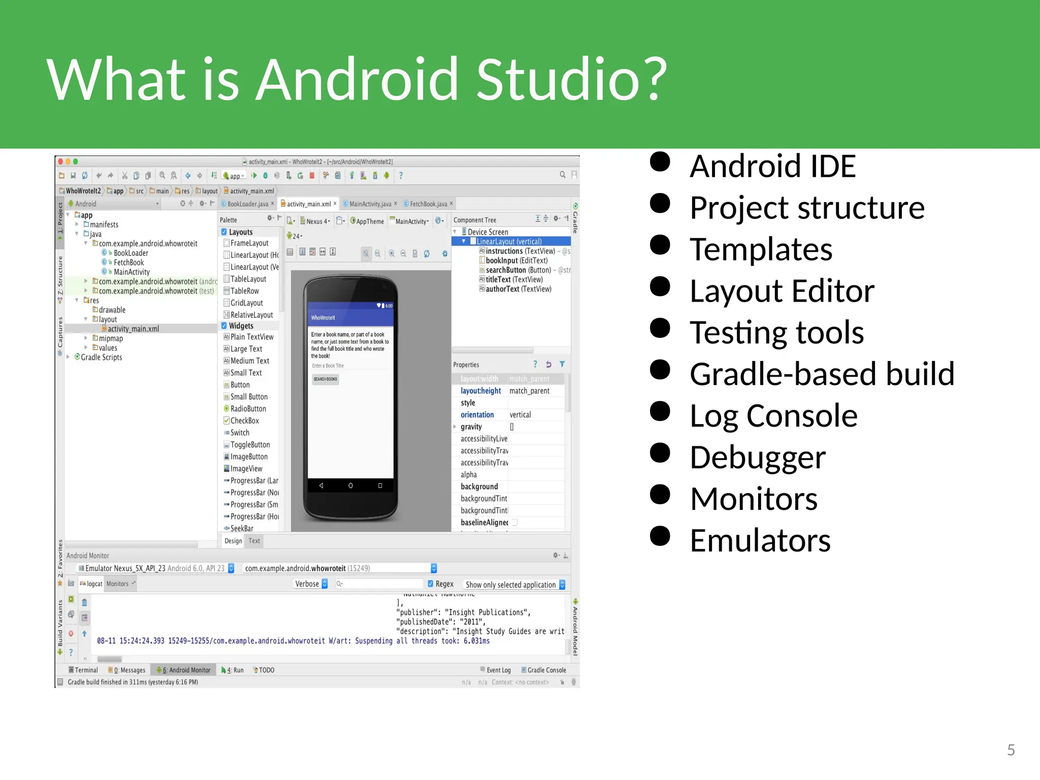 What is Android Studio?
5
● Android IDE
● Project structure
● Templates
● Layout Editor
● Testing tools
● Gradle-based build
● Log Console
● Debugger
● Monitors
● Emulators
 