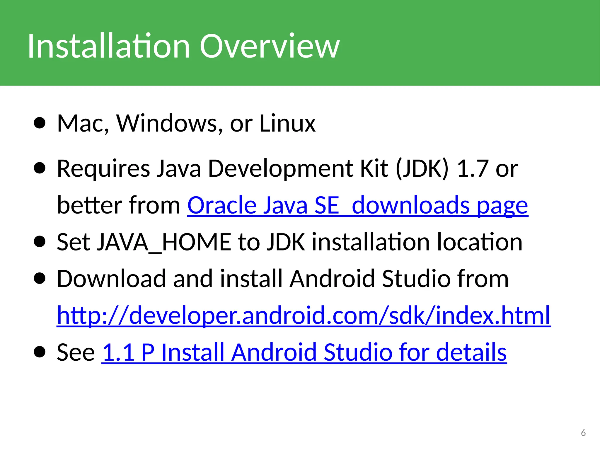 Installation Overview
● Mac, Windows, or Linux
● Requires Java Development Kit (JDK) 1.7 or
better from Oracle Java SE downloads page
● Set JAVA_HOME to JDK installation location
● Download and install Android Studio from
http://developer.android.com/sdk/index.html
● See 1.1 P Install Android Studio for details
6
 