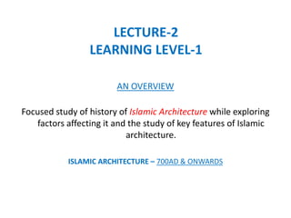 LECTURE-2
LEARNING LEVEL-1
Focused study of history of Islamic Architecture while exploring
factors affecting it and the study of key features of Islamic
architecture.
ISLAMIC ARCHITECTURE – 700AD & ONWARDS
AN OVERVIEW
 