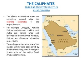 THE CALIPHATES
• The Islamic architectural styles are
exclusively named after the
reigning caliphates of the
respective eras.
• For example Umayyad, Abbasid
Fatimid and ottoman architectural
styles are named after and
followed in the Umayyad, Abbasid,
Fatimid and Ottoman dynasties
respectively.
• These design styles are a mix of the
regions which were conquered by
the Muslims along with the original
simple style of the native Saudi
Arabian architecture.
EMERGING ARCHITECTURAL STYLES
632AD ONWARDS
 