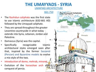 THE UMAYYADS - SYRIA
• The Rashidun caliphate was the first state
to use Islamic architecture (632-661 AD)
followed by the Umayyad caliphate.
• They are spread throughout the greater
Levantine countryside in what today
extends into Syria, Lebanon, Jordan and
Palestine.
• Damascus (Syria) was the capital.
• Specifically recognizable Islamic
architectural styles emerged soon after
that, inspired by the former Sassanid
(Persian) and Byzantine models to evolve
a mix style of the two.
• Introduction of dome, mehrab, minaret.
• Evolution of the horseshoe arch after
conquest of persia.
UMAYYAD ARCHITECTURE
661-750
Dome
Pinnacle
Minaret
 