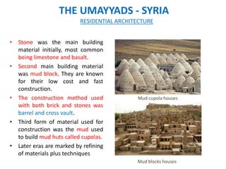 THE UMAYYADS - SYRIA
• Stone was the main building
material initially, most common
being limestone and basalt.
• Second main building material
was mud block. They are known
for their low cost and fast
construction.
• The construction method used
with both brick and stones was
barrel and cross vault.
• Third form of material used for
construction was the mud used
to build mud huts called cupolas.
• Later eras are marked by refining
of materials plus techniques
RESIDENTIAL ARCHITECTURE
Mud blocks houses
Mud cupola houses
 