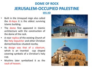 • Built in the Umayyad reign also called
the Al-Aqsa it is the oldest surviving
Islamic building.
• The dome first appeared in Islamic
architecture with the construction of
the dome of the rock.
• A near replica of the existing Church of
the Holy Sepulcher and other Christian
domed basilicas situated nearby.
• Its design was that of a ciborium,
which is an inverted cup shaped
covering symbolic of a Christian's holy
cup.
• Muslims later symbolized it as the
vault of heaven.
DOME OF ROCK
JERUSALEM-OCCUPIED PALESTINE
691 AD
 