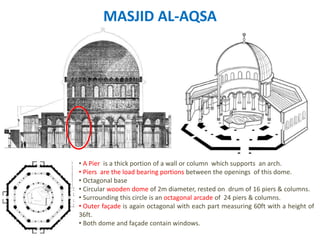 MASJID AL-AQSA
• A Pier is a thick portion of a wall or column which supports an arch.
• Piers are the load bearing portions between the openings of this dome.
• Octagonal base
• Circular wooden dome of 2m diameter, rested on drum of 16 piers & columns.
• Surrounding this circle is an octagonal arcade of 24 piers & columns.
• Outer façade is again octagonal with each part measuring 60ft with a height of
36ft.
• Both dome and façade contain windows.
 