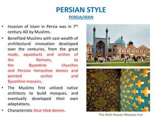 PERSIAN STYLE
PERSIA/IRAN
• Invasion of Islam in Persia was in 7th
century AD by Muslims.
• Benefited Muslims with vast wealth of
architectural innovation developed
over the centuries, from the great
roads, aqueducts and arches of
the Romans, to
the Byzantine churches
and Persian horseshoe domes and
pointed arches and
Byzantine mosaics.
• The Muslims first utilized native
architects to build mosques, and
eventually developed their own
adaptations.
• Characteristic blue tiled domes.
The Shah Hassan Mosque-Iran
 