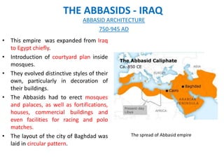 THE ABBASIDS - IRAQ
• This empire was expanded from Iraq
to Egypt chiefly.
• Introduction of courtyard plan inside
mosques.
• They evolved distinctive styles of their
own, particularly in decoration of
their buildings.
• The Abbasids had to erect mosques
and palaces, as well as fortifications,
houses, commercial buildings and
even facilities for racing and polo
matches.
• The layout of the city of Baghdad was
laid in circular pattern.
ABBASID ARCHITECTURE
750-945 AD
The spread of Abbasid empire
 