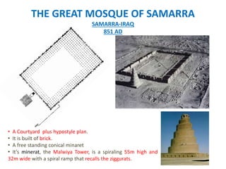 THE GREAT MOSQUE OF SAMARRA
SAMARRA-IRAQ
851 AD
• A Courtyard plus hypostyle plan.
• It is built of brick.
• A free standing conical minaret
• It’s minerat, the Malwiya Tower, is a spiraling 55m high and
32m wide with a spiral ramp that recalls the ziggurats.
 