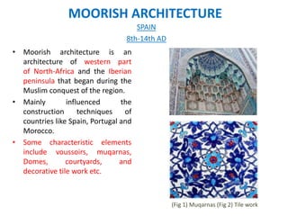 MOORISH ARCHITECTURE
• Moorish architecture is an
architecture of western part
of North-Africa and the Iberian
peninsula that began during the
Muslim conquest of the region.
• Mainly influenced the
construction techniques of
countries like Spain, Portugal and
Morocco.
• Some characteristic elements
include voussoirs, muqarnas,
Domes, courtyards, and
decorative tile work etc.
SPAIN
8th-14th AD
(Fig 1) Muqarnas (Fig 2) Tile work
 