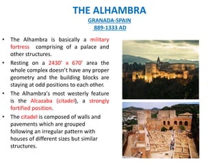 • The Alhambra is basically a military
fortress comprising of a palace and
other structures.
• Resting on a 2430’ x 670’ area the
whole complex doesn’t have any proper
geometry and the building blocks are
staying at odd positions to each other.
• The Alhambra's most westerly feature
is the Alcazaba (citadel), a strongly
fortified position.
• The citadel is composed of walls and
pavements which are grouped
following an irregular pattern with
houses of different sizes but similar
structures.
THE ALHAMBRA
GRANADA-SPAIN
889-1333 AD
 