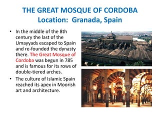THE GREAT MOSQUE OF CORDOBA
Location: Granada, Spain
• In the middle of the 8th
century the last of the
Umayyads escaped to Spain
and re-founded the dynasty
there. The Great Mosque of
Cordoba was begun in 785
and is famous for its rows of
double-tiered arches.
• The culture of Islamic Spain
reached its apex in Moorish
art and architecture.
 