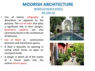 MOORISH ARCHITECTURE
• Use of Islamic calligraphy in
decoration as opposed to the
pictures. The use of color also plays
a significant role in their designs.
Geometric patterns are also
commonly found in the architecture
of Morocco.
• Use of Riads as construction
elements and transitional spaces.
• A Riad is basically an opening in
ceiling which forms an open air
courtyard inside.
• A design in which all of the rooms
of a house open into the
central atrium space.
MOROCCO-NORTH AFRICA
8th-14th AD
 