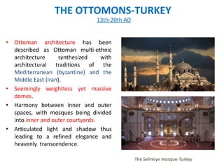 THE OTTOMONS-TURKEY
• Ottoman architecture has been
described as Ottoman multi-ethnic
architecture synthesized with
architectural traditions of the
Mediterranean (byzantine) and the
Middle East (Iran).
• Seemingly weightless yet massive
domes.
• Harmony between inner and outer
spaces, with mosques being divided
into inner and outer courtyards.
• Articulated light and shadow thus
leading to a refined elegance and
heavenly transcendence.
13th-20th AD
The Selimiye mosque-Turkey
 