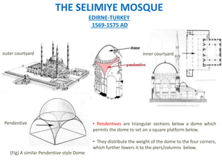 Pendentive
outer courtyard
(Fig) A similar Pendentive-style Dome
THE SELIMIYE MOSQUE
EDIRNE-TURKEY
1569-1575 AD
• Pendentives are triangular sections below a dome which
permits the dome to set on a square platform below.
• They distribute the weight of the dome to the four corners,
which further lowers it to the piers/columns below.
inner courtyard
 