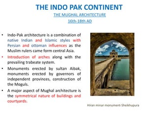 THE INDO PAK CONTINENT
• Indo-Pak architecture is a combination of
native Indian and Islamic styles with
Persian and ottoman influences as the
Muslim rulers came form central Asia.
• Introduction of arches along with the
prevailing trabeate system.
• Monuments erected by sultan Aibak,
monuments erected by governors of
independent provinces, construction of
the Moguls.
• A major aspect of Mughal architecture is
the symmetrical nature of buildings and
courtyards.
THE MUGHAL ARCHITECTURE
16th-18th AD
Hiran minar monument-Sheikhupura
 