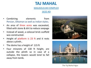 TAJ MAHAL
• Combining elements from
Persian, Ottoman as well as Indian styles.
• An area of three acres was excavated,
filled with stone & dirt to reduce seepage
• Instead of wood, a colossal brick scaffold
was constructed.
• Height of platform is 23 ft and it rests
above a plinth..
• The dome has a height of 115 ft
• Four minarets of 130 ft height, are
outside the plinth so in case of a
collapse, the towers would tend to fall
away from tomb.
The Taj Mahal-Agra
MAUSOLEUM COMPLEX
1632 AD
 