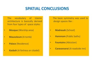SPATIAL CONCLUSIONS
The vocabulary of Islamic
architecture is basically derived
from four types of space styles:
• Mosque (Worship area)
• Mausoleum (A tomb)
• Palace (Residence)
• Kasbah (A fortress or citadel)
The basic symmetry was used to
design spaces like :
• Madrasah (School)
• Hammam (Public baths)
• Fountains (Ablution)
• Caravanserai (A roadside inn)
 