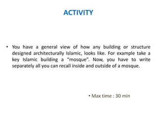 ACTIVITY
• You have a general view of how any building or structure
designed architecturally Islamic, looks like. For example take a
key Islamic building a “mosque”. Now, you have to write
separately all you can recall inside and outside of a mosque.
• Max time : 30 min
 